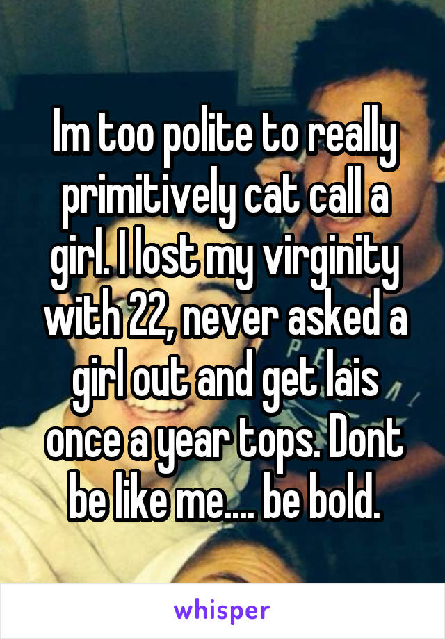 Im too polite to really primitively cat call a girl. I lost my virginity with 22, never asked a girl out and get lais once a year tops. Dont be like me.... be bold.