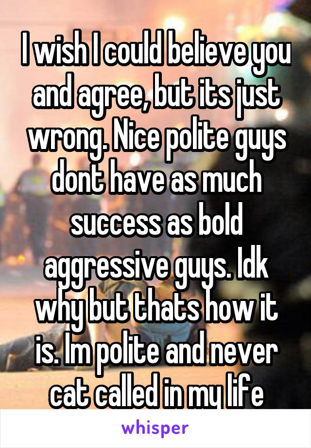 I wish I could believe you and agree, but its just wrong. Nice polite guys dont have as much success as bold aggressive guys. Idk why but thats how it is. Im polite and never cat called in my life