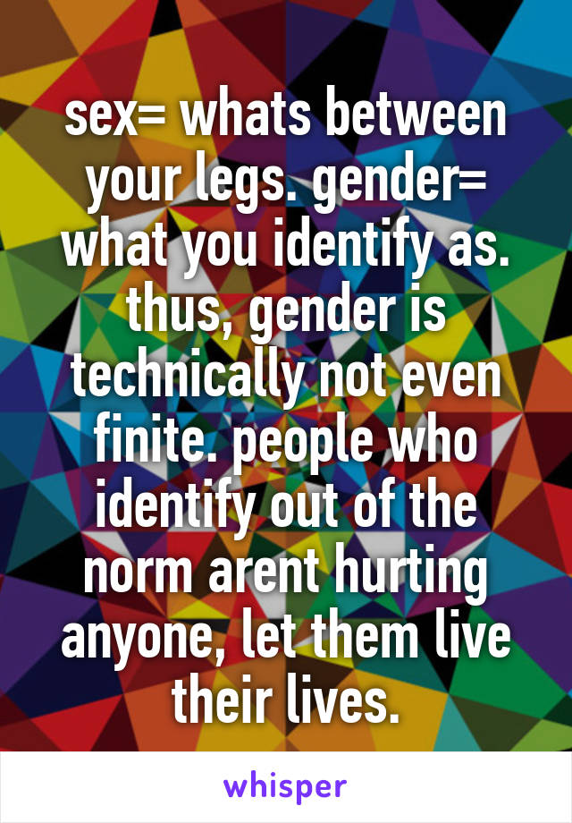 sex= whats between your legs. gender= what you identify as. thus, gender is technically not even finite. people who identify out of the norm arent hurting anyone, let them live their lives.