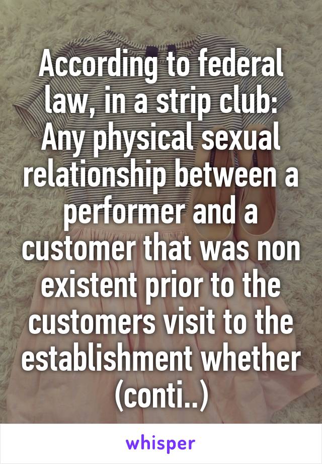 According to federal law, in a strip club: Any physical sexual relationship between a performer and a customer that was non existent prior to the customers visit to the establishment whether (conti..)