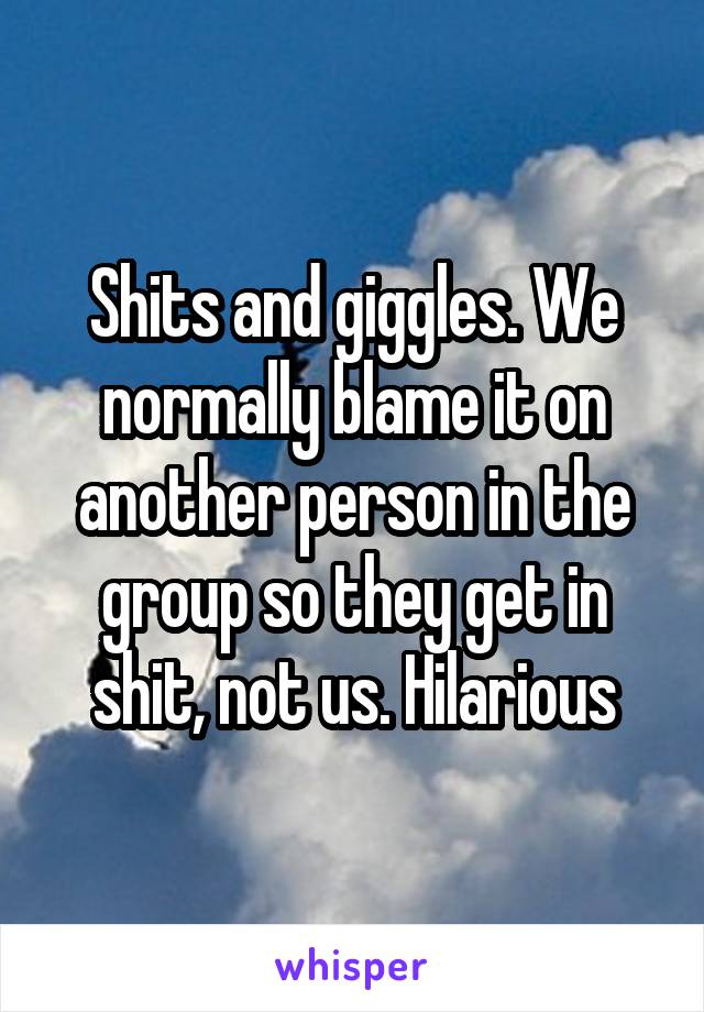 Shits and giggles. We normally blame it on another person in the group so they get in shit, not us. Hilarious