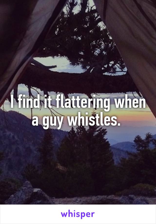 I find it flattering when a guy whistles. 