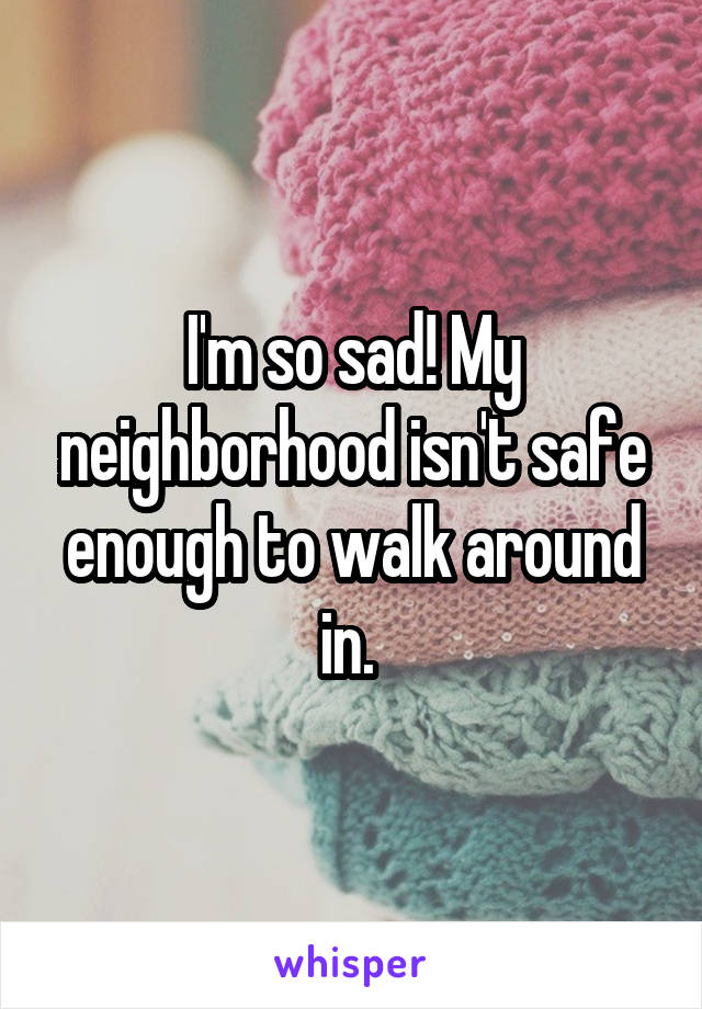 I'm so sad! My neighborhood isn't safe enough to walk around in. 
