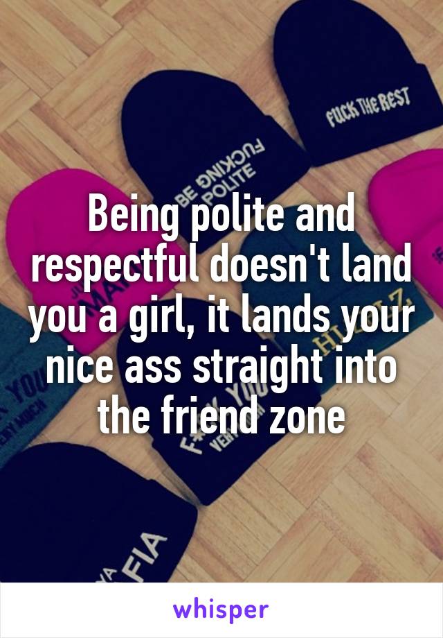 Being polite and respectful doesn't land you a girl, it lands your nice ass straight into the friend zone