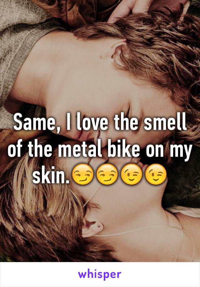 Same, I love the smell of the metal bike on my skin.😏😏😉😉