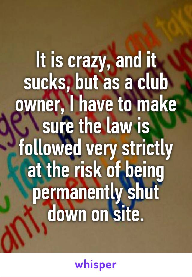 It is crazy, and it sucks, but as a club owner, I have to make sure the law is followed very strictly at the risk of being permanently shut down on site.