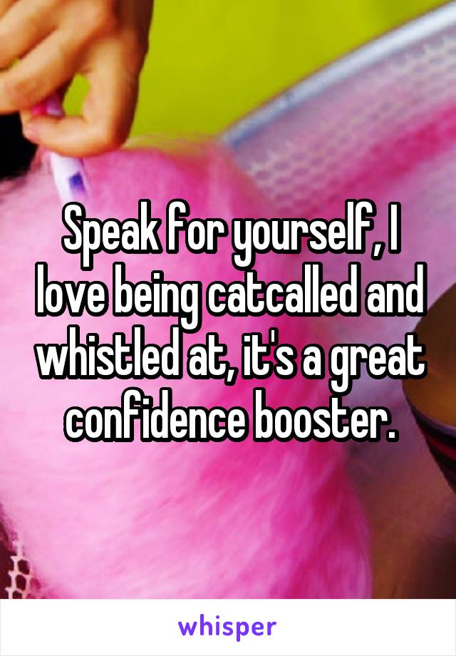 Speak for yourself, I love being catcalled and whistled at, it's a great confidence booster.