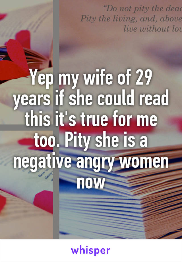 Yep my wife of 29 years if she could read this it's true for me too. Pity she is a negative angry women now