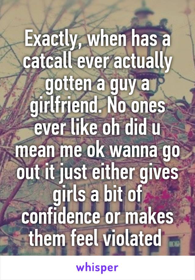 Exactly, when has a catcall ever actually gotten a guy a girlfriend. No ones ever like oh did u mean me ok wanna go out it just either gives girls a bit of confidence or makes them feel violated 