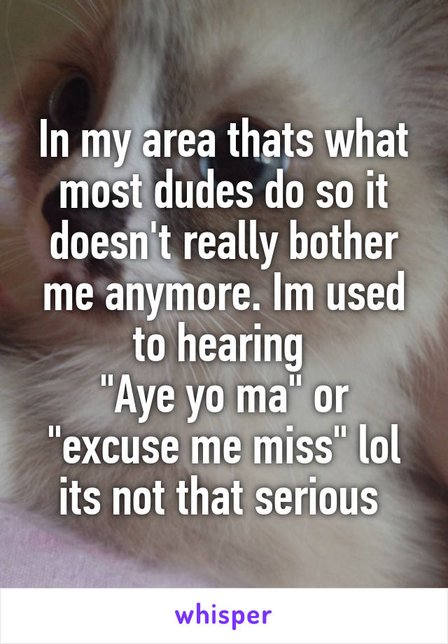 In my area thats what most dudes do so it doesn't really bother me anymore. Im used to hearing 
"Aye yo ma" or "excuse me miss" lol its not that serious 