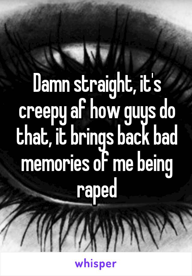 Damn straight, it's creepy af how guys do that, it brings back bad memories of me being raped
