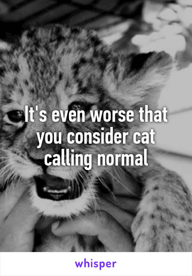 It's even worse that you consider cat calling normal