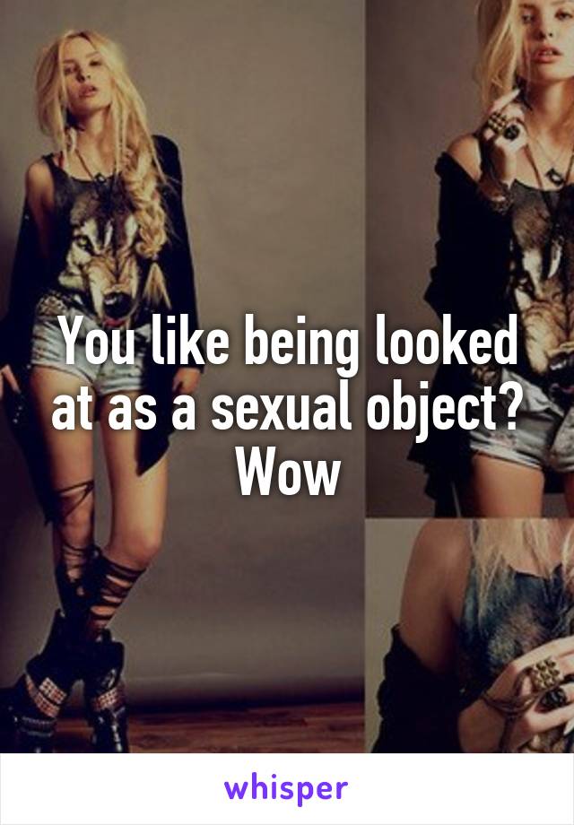 You like being looked at as a sexual object? Wow