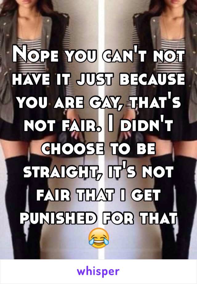 Nope you can't not have it just because you are gay, that's not fair. I didn't choose to be straight, it's not fair that i get punished for that 😂
