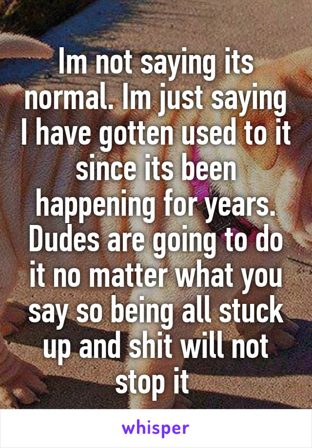 Im not saying its normal. Im just saying I have gotten used to it since its been happening for years. Dudes are going to do it no matter what you say so being all stuck up and shit will not stop it 