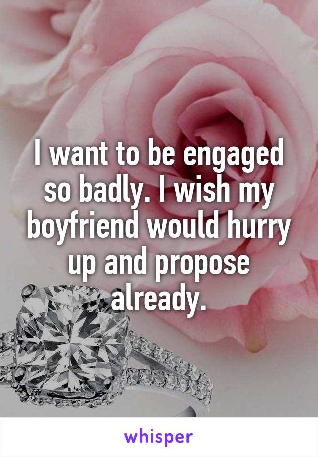 I want to be engaged so badly. I wish my boyfriend would hurry up and propose already.