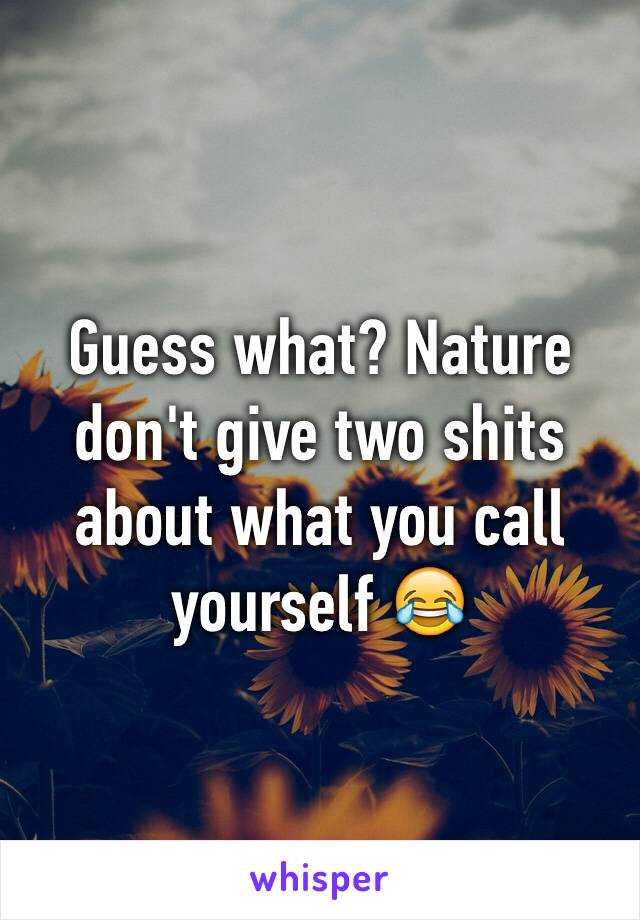 Guess what? Nature don't give two shits about what you call yourself 😂