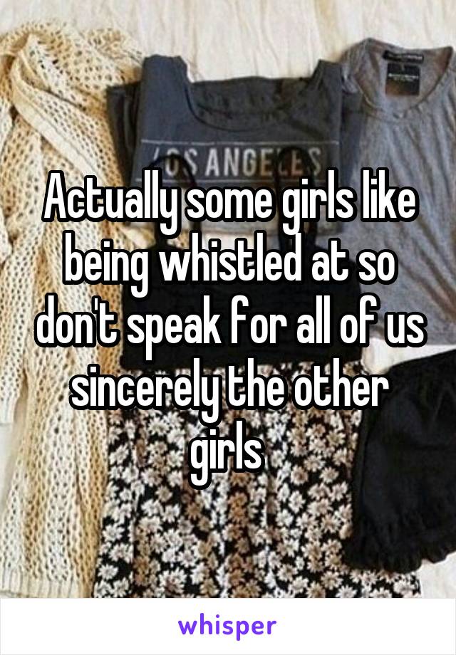 Actually some girls like being whistled at so don't speak for all of us sincerely the other girls 