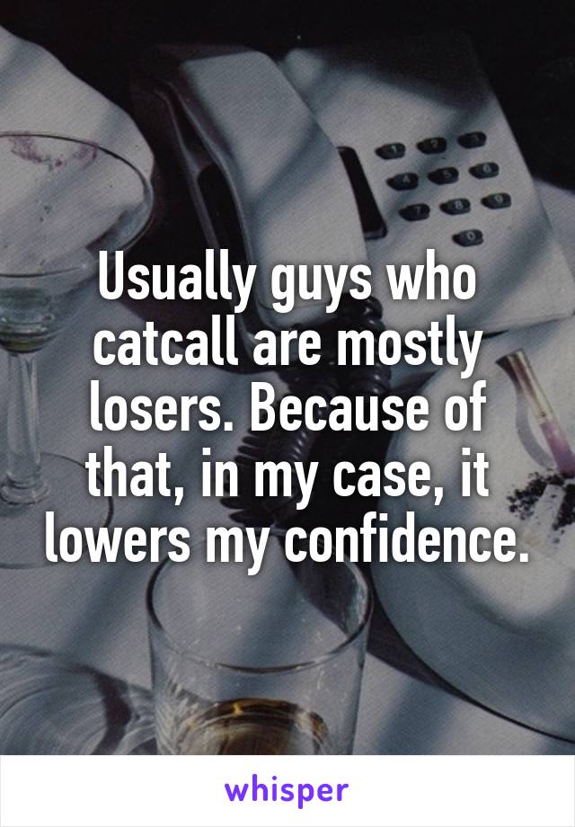 Usually guys who catcall are mostly losers. Because of that, in my case, it lowers my confidence.