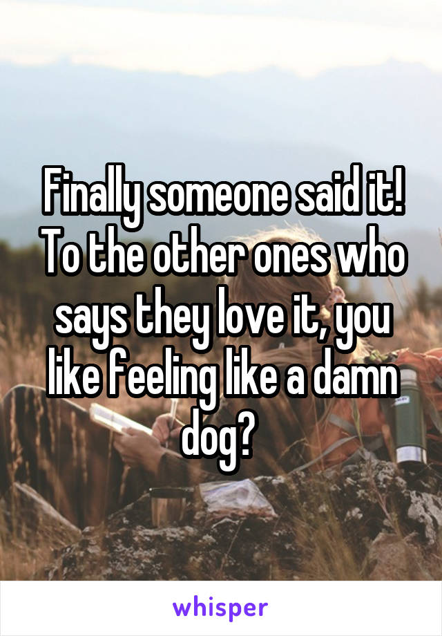 Finally someone said it! To the other ones who says they love it, you like feeling like a damn dog? 