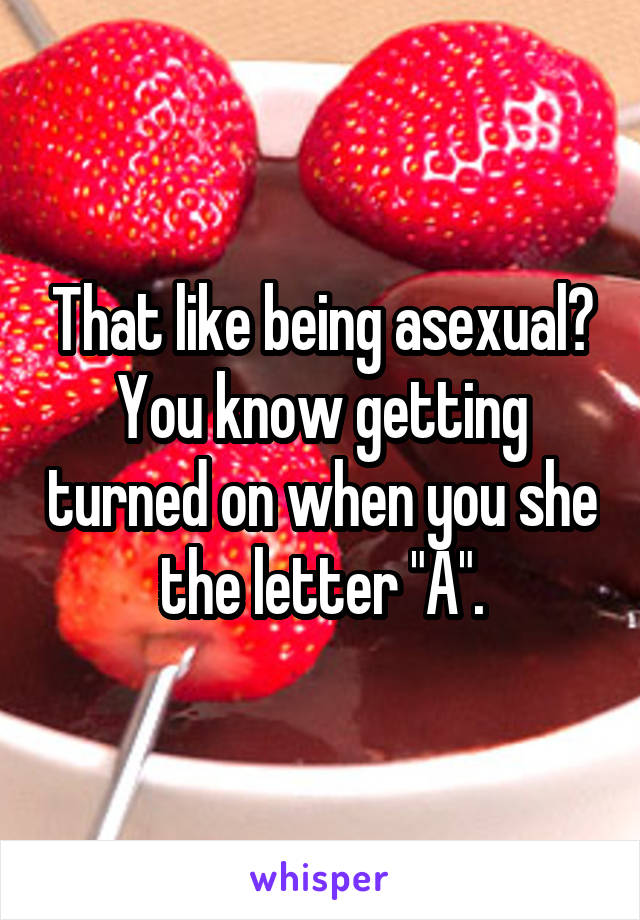 That like being asexual?
You know getting turned on when you she the letter "A".