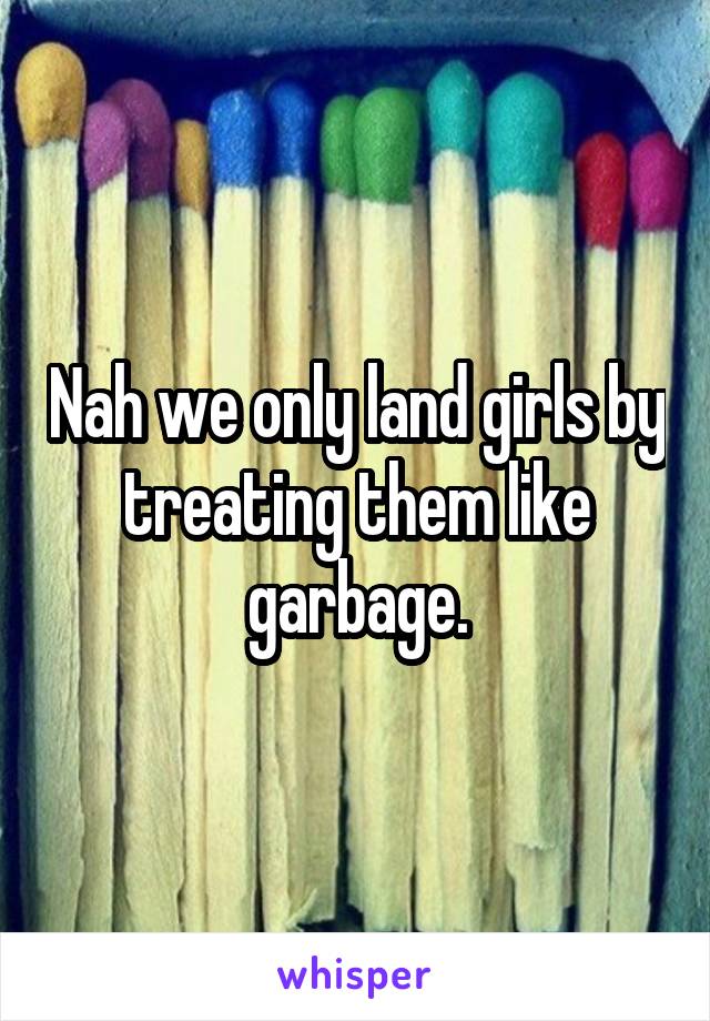 Nah we only land girls by treating them like garbage.