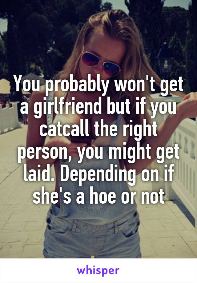 You probably won't get a girlfriend but if you catcall the right person, you might get laid. Depending on if she's a hoe or not