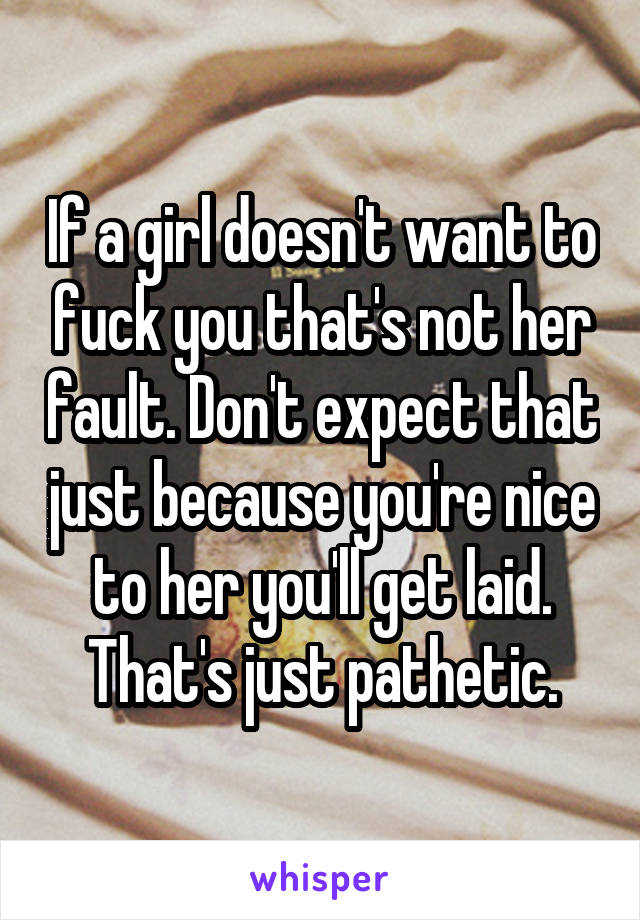 If a girl doesn't want to fuck you that's not her fault. Don't expect that just because you're nice to her you'll get laid. That's just pathetic.