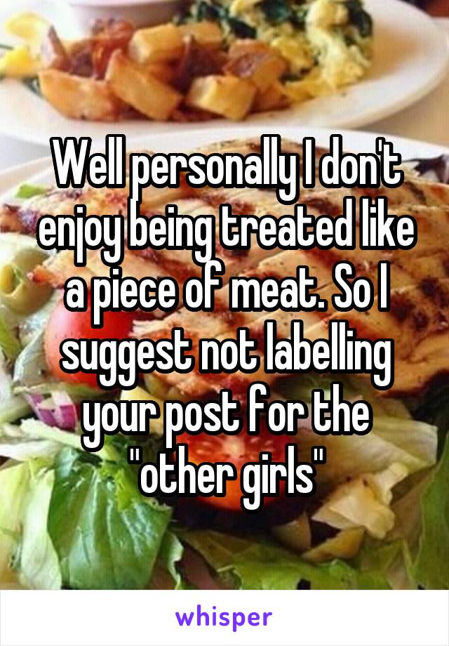 Well personally I don't enjoy being treated like a piece of meat. So I suggest not labelling your post for the "other girls"