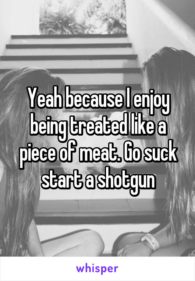 Yeah because I enjoy being treated like a piece of meat. Go suck start a shotgun