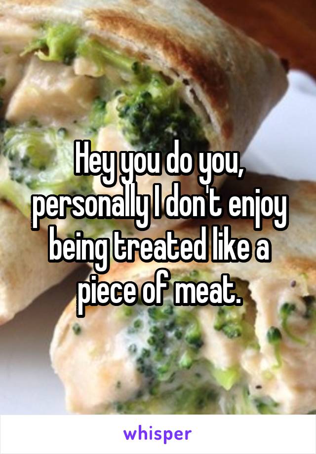 Hey you do you, personally I don't enjoy being treated like a piece of meat.