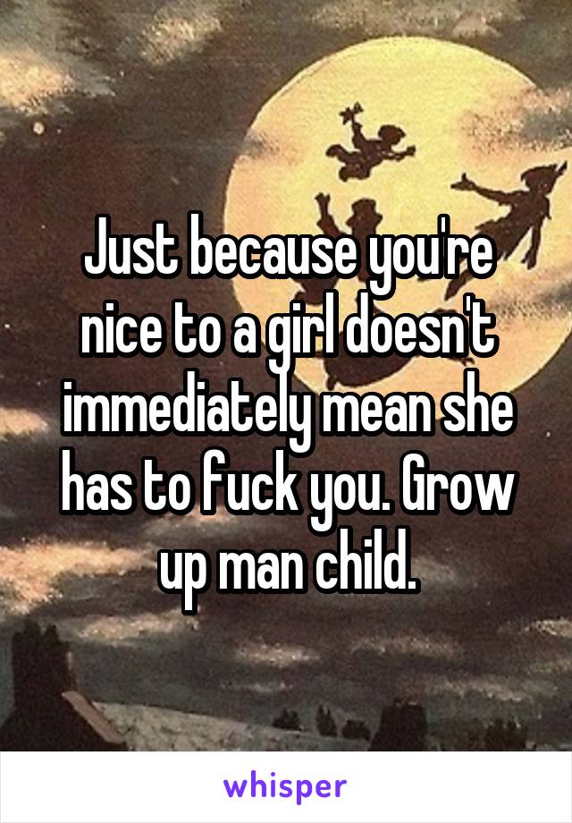 Just because you're nice to a girl doesn't immediately mean she has to fuck you. Grow up man child.