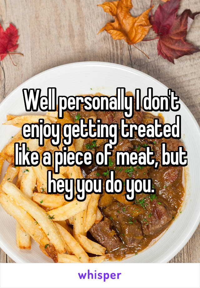 Well personally I don't enjoy getting treated like a piece of meat, but hey you do you.