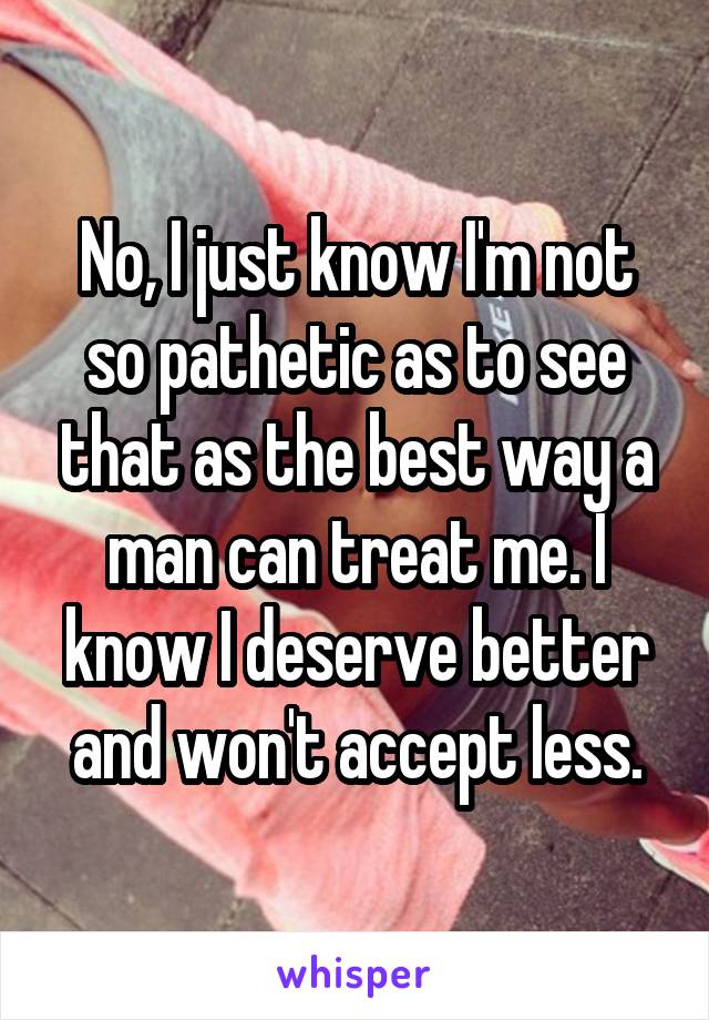 No, I just know I'm not so pathetic as to see that as the best way a man can treat me. I know I deserve better and won't accept less.