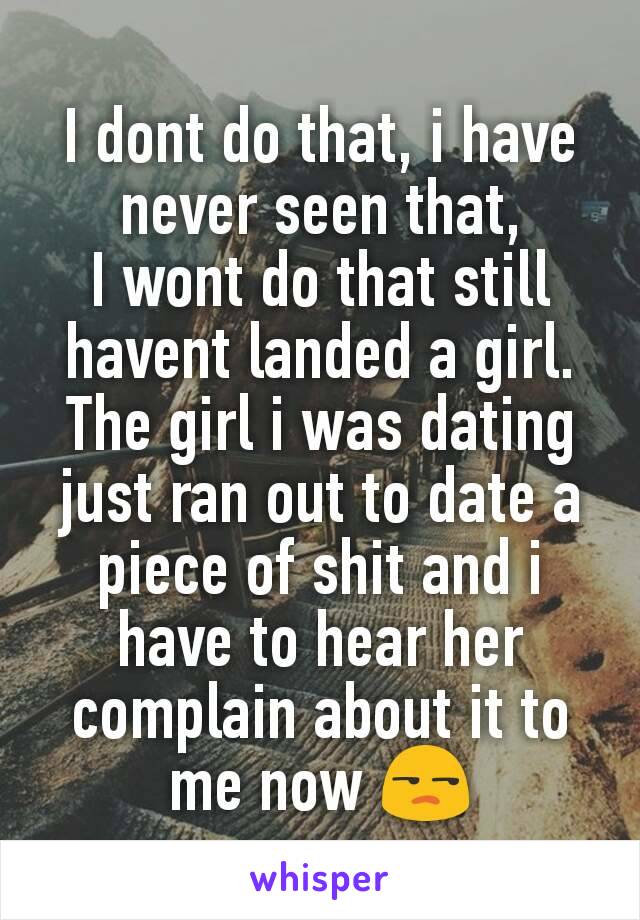 I dont do that, i have never seen that,
I wont do that still havent landed a girl.
The girl i was dating just ran out to date a piece of shit and i have to hear her complain about it to me now 😒