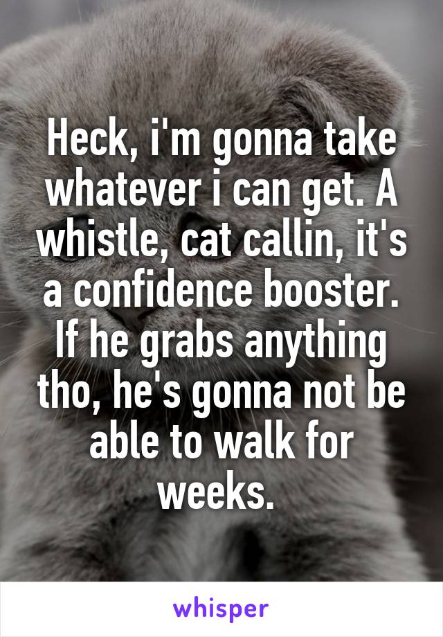 Heck, i'm gonna take whatever i can get. A whistle, cat callin, it's a confidence booster. If he grabs anything tho, he's gonna not be able to walk for weeks. 