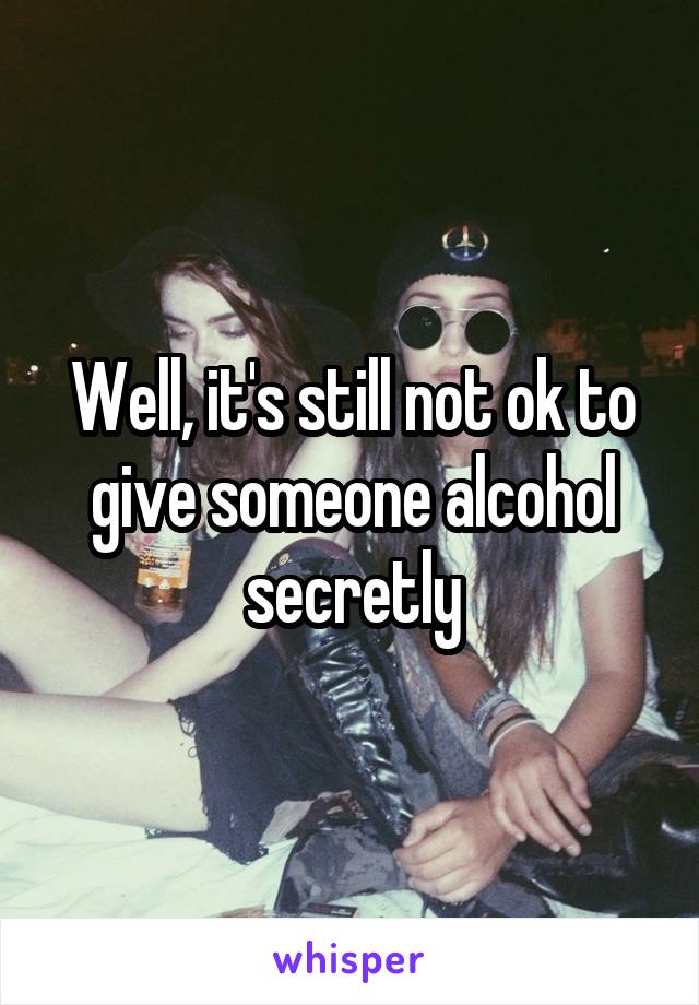 Well, it's still not ok to give someone alcohol secretly