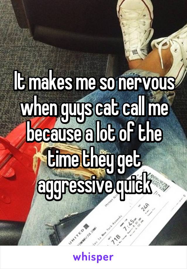 It makes me so nervous when guys cat call me because a lot of the time they get aggressive quick