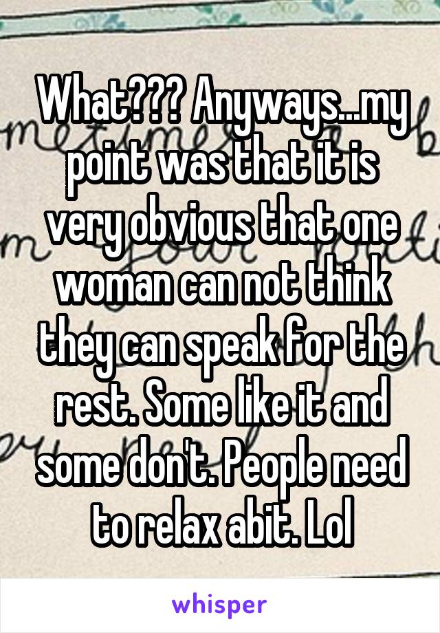 What??? Anyways...my point was that it is very obvious that one woman can not think they can speak for the rest. Some like it and some don't. People need to relax abit. Lol