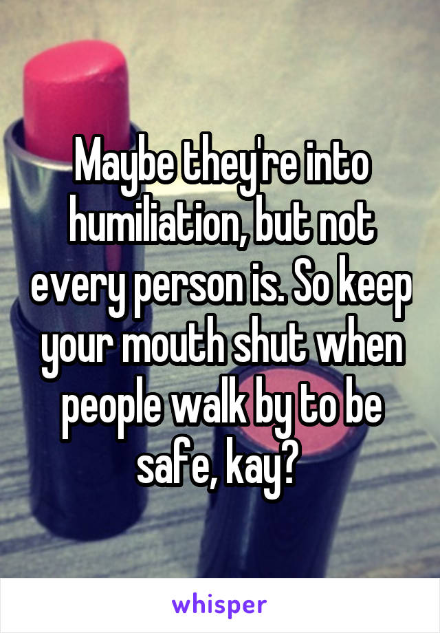 Maybe they're into humiliation, but not every person is. So keep your mouth shut when people walk by to be safe, kay? 