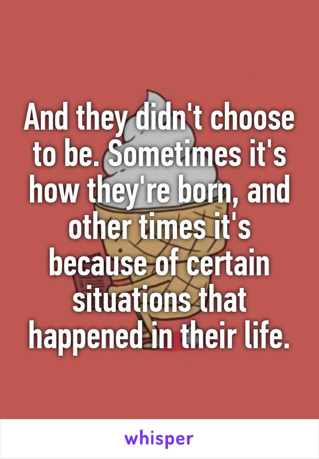 And they didn't choose to be. Sometimes it's how they're born, and other times it's because of certain situations that happened in their life.