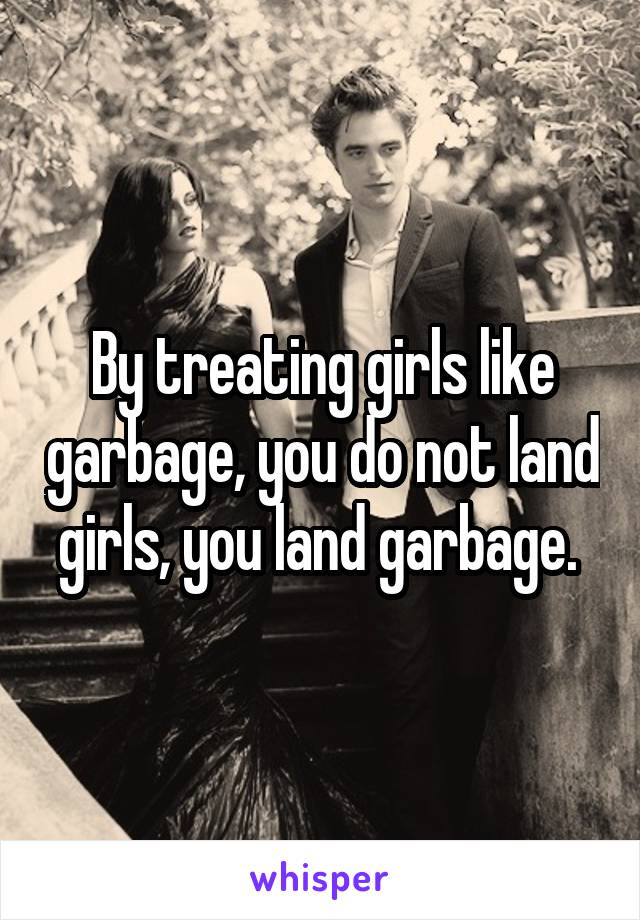 By treating girls like garbage, you do not land girls, you land garbage. 