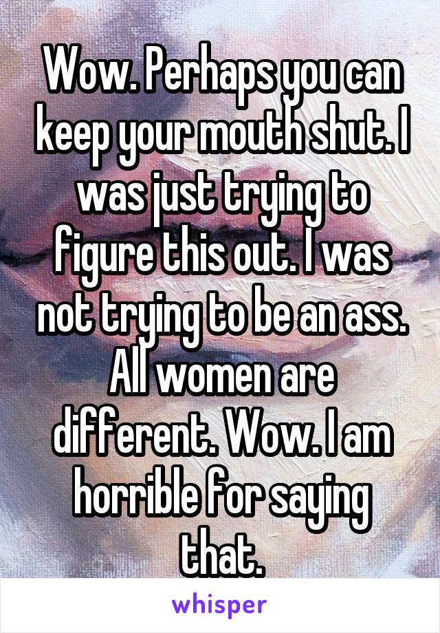 Wow. Perhaps you can keep your mouth shut. I was just trying to figure this out. I was not trying to be an ass. All women are different. Wow. I am horrible for saying that.