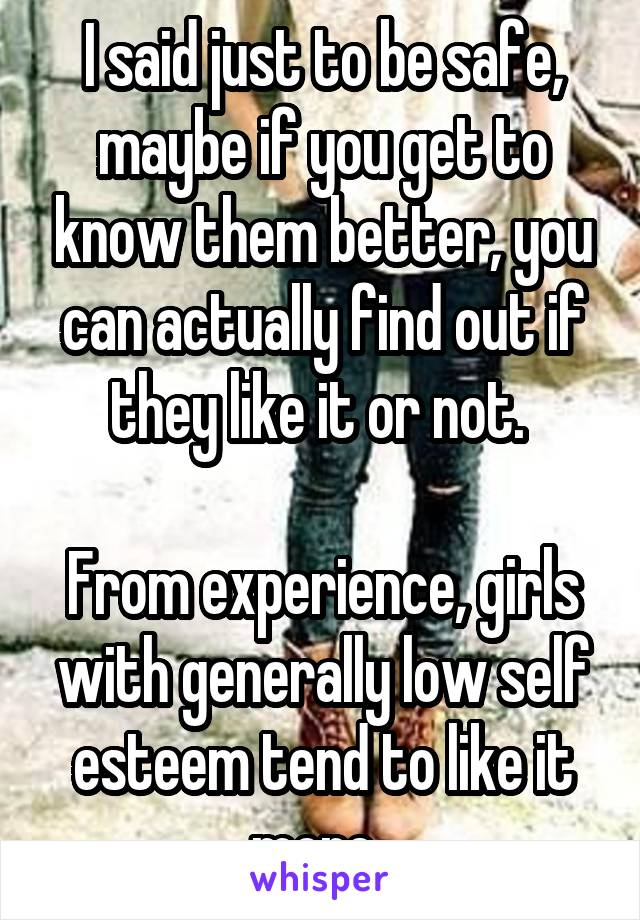 I said just to be safe, maybe if you get to know them better, you can actually find out if they like it or not. 

From experience, girls with generally low self esteem tend to like it more. 