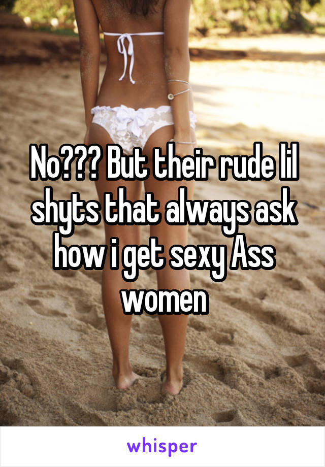 No??? But their rude lil shyts that always ask how i get sexy Ass women