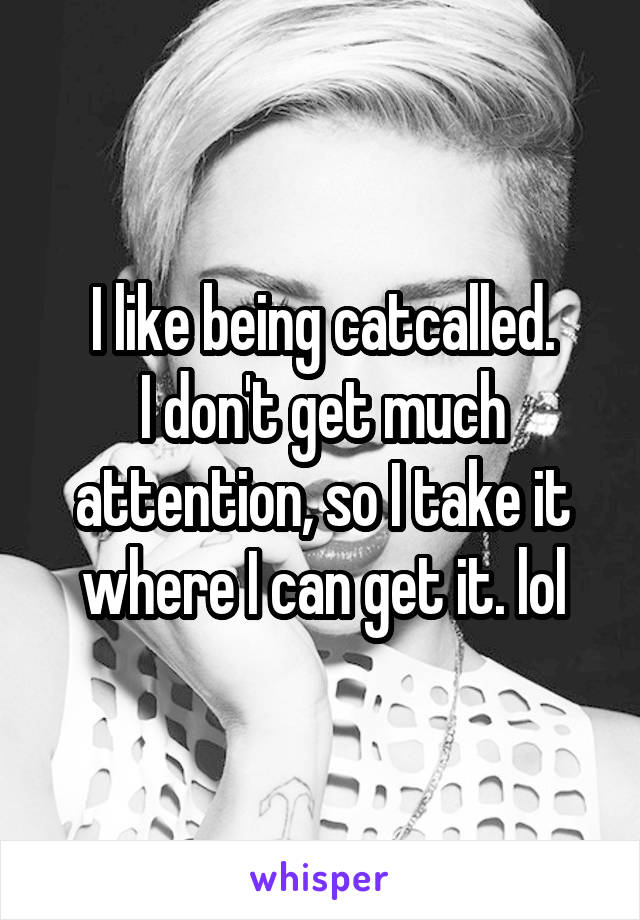 I like being catcalled.
I don't get much attention, so I take it where I can get it. lol
