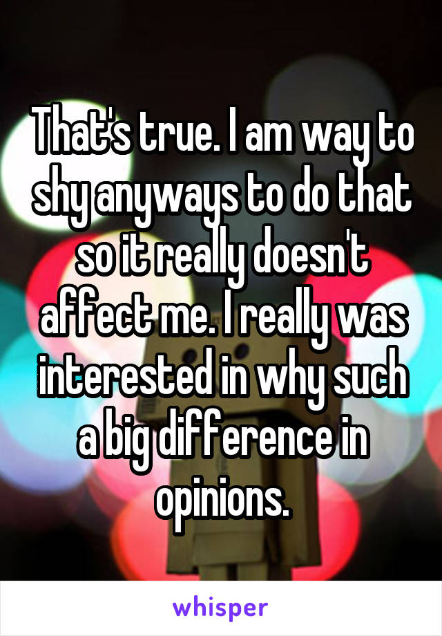 That's true. I am way to shy anyways to do that so it really doesn't affect me. I really was interested in why such a big difference in opinions.