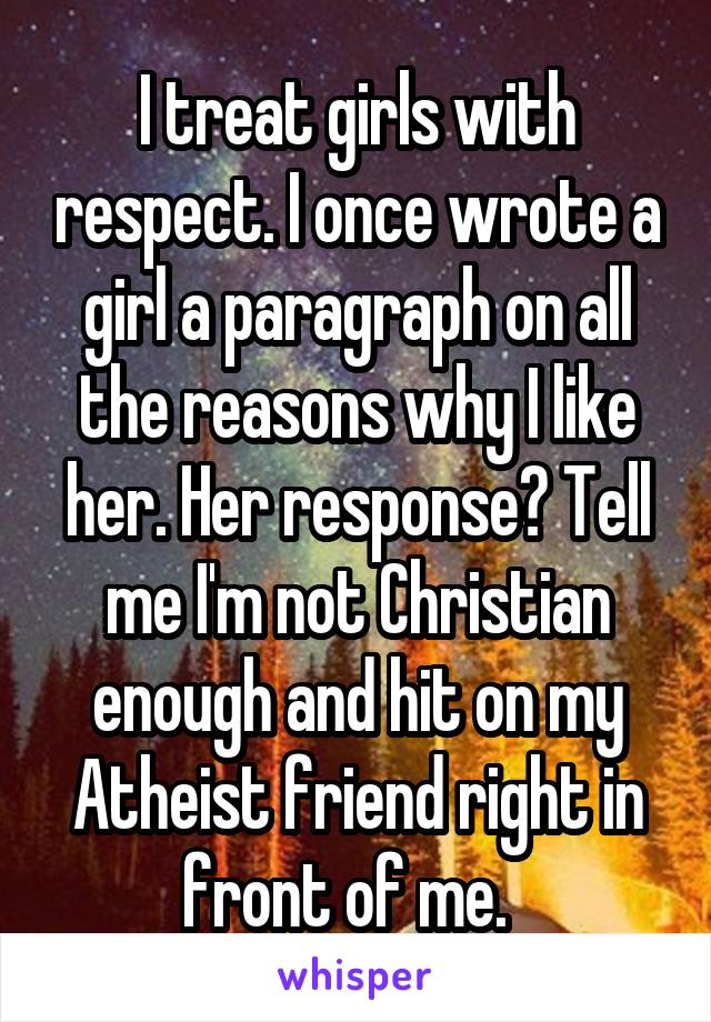 I treat girls with respect. I once wrote a girl a paragraph on all the reasons why I like her. Her response? Tell me I'm not Christian enough and hit on my Atheist friend right in front of me.  