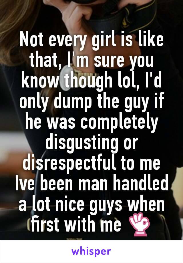 Not every girl is like that, I'm sure you know though lol, I'd only dump the guy if he was completely disgusting or disrespectful to me Ive been man handled a lot nice guys when first with me 👌