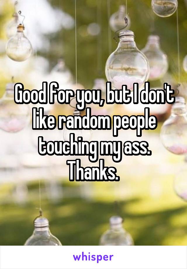 Good for you, but I don't like random people touching my ass. Thanks. 